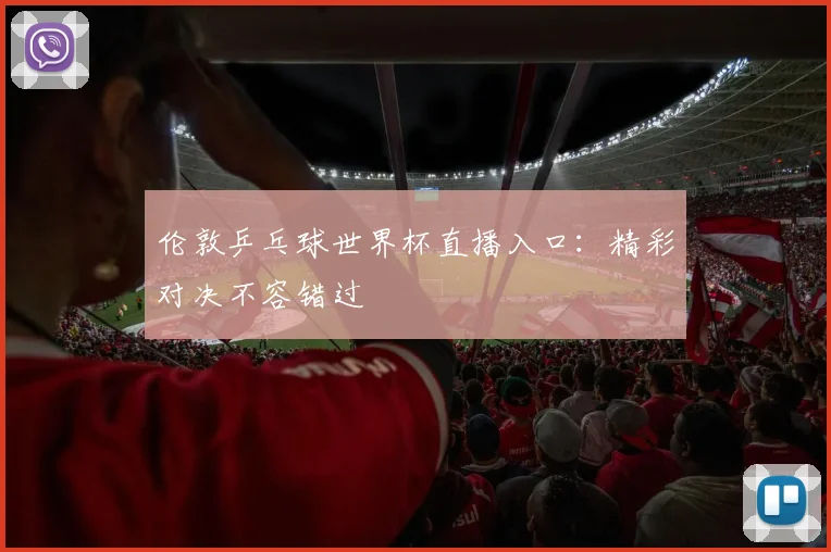 伦敦乒乓球世界杯直播入口：精彩对决不容错过