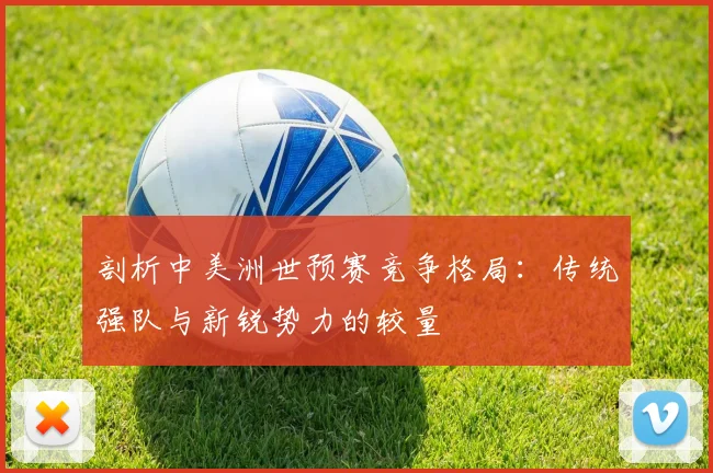 剖析中美洲世预赛竞争格局：传统强队与新锐势力的较量